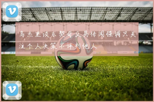 乌杰里谈东契奇交易传闻强调只关注个人决策不评判他人