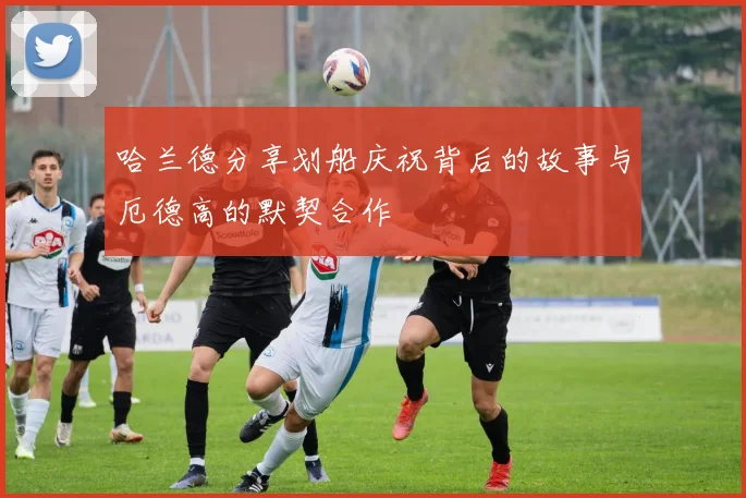 哈兰德分享划船庆祝背后的故事与厄德高的默契合作