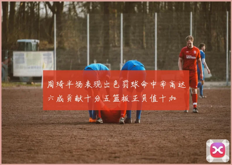 周琦半场表现出色罚球命中率高达六成贡献十分五篮板正负值十加