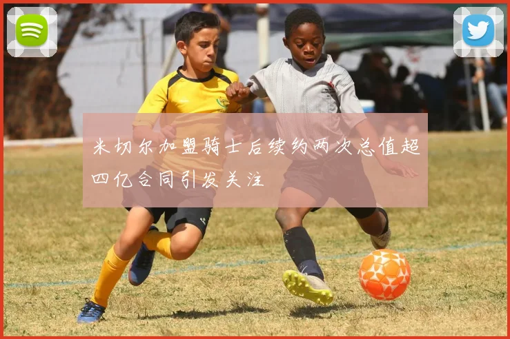 米切尔加盟骑士后续约两次总值超四亿合同引发关注