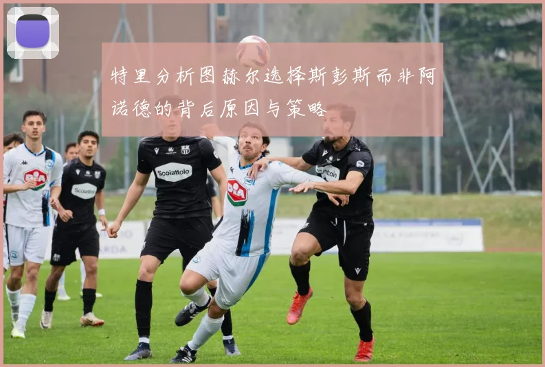 特里分析图赫尔选择斯彭斯而非阿诺德的背后原因与策略