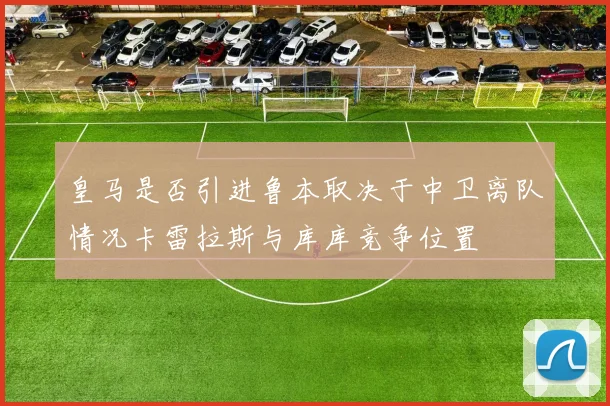 皇马是否引进鲁本取决于中卫离队情况卡雷拉斯与库库竞争位置