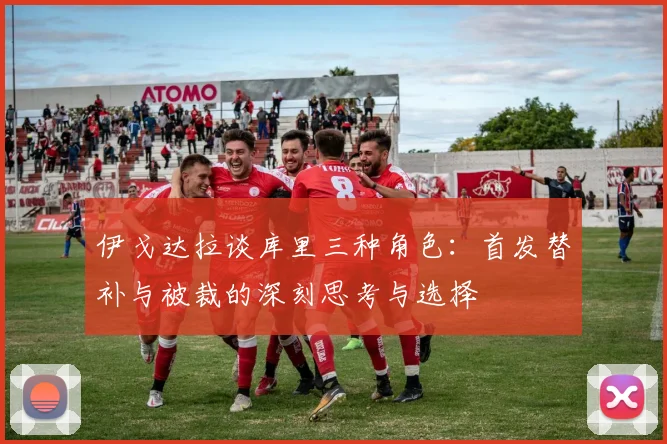 伊戈达拉谈库里三种角色：首发替补与被裁的深刻思考与选择