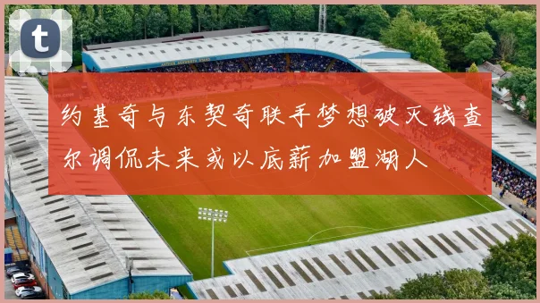 约基奇与东契奇联手梦想破灭钱查尔调侃未来或以底薪加盟湖人
