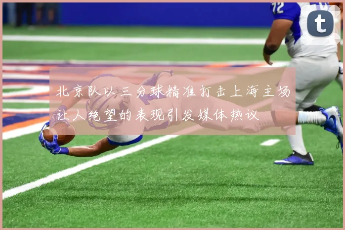 北京队以三分球精准打击上海主场让人绝望的表现引发媒体热议