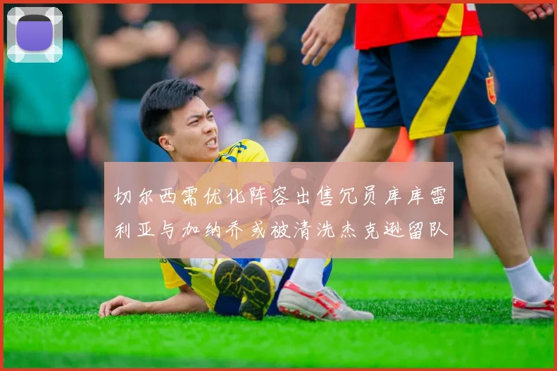 切尔西需优化阵容出售冗员库库雷利亚与加纳乔或被清洗杰克逊留队
