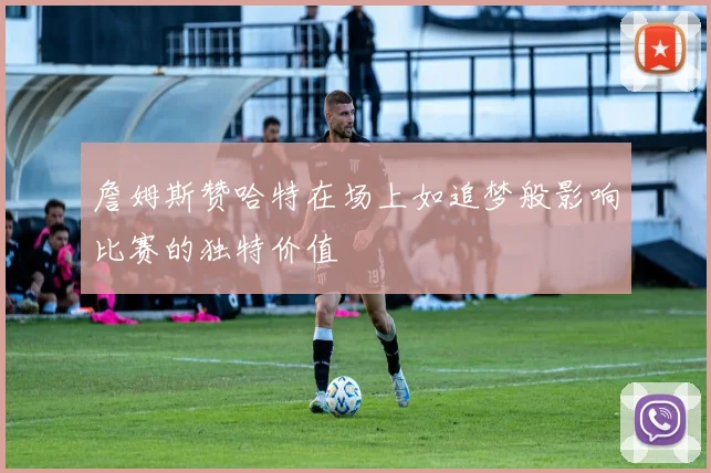 詹姆斯赞哈特在场上如追梦般影响比赛的独特价值