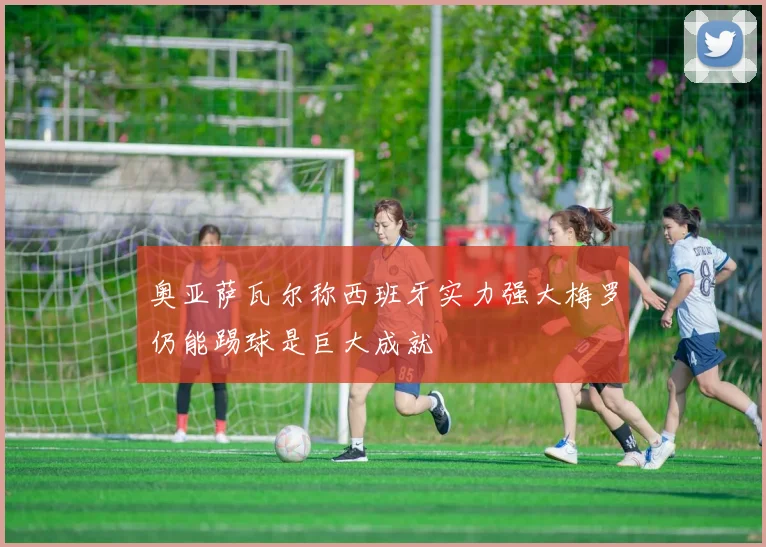 奥亚萨瓦尔称西班牙实力强大梅罗仍能踢球是巨大成就