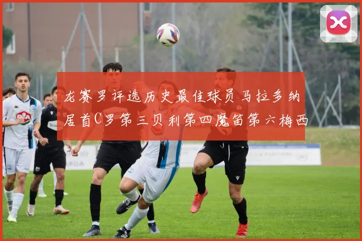 龙赛罗评选历史最佳球员马拉多纳居首C罗第三贝利第四魔笛第六梅西第七
