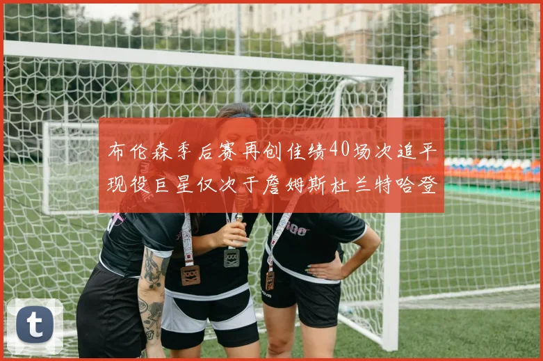 布伦森季后赛再创佳绩40场次追平现役巨星仅次于詹姆斯杜兰特哈登