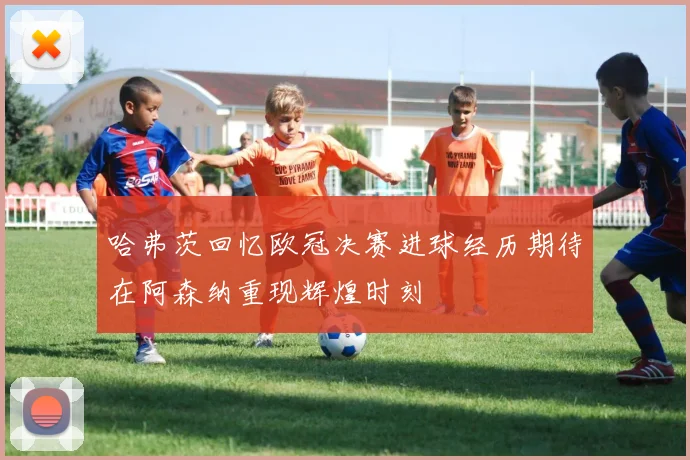 哈弗茨回忆欧冠决赛进球经历期待在阿森纳重现辉煌时刻