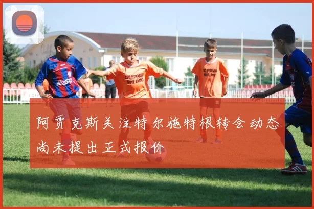 阿贾克斯关注特尔施特根转会动态尚未提出正式报价