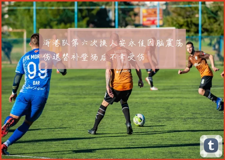 海港队第六次换人安永佳因脑震荡伤退替补登场后不幸受伤