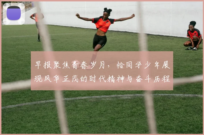 早报聚焦青春岁月，恰同学少年展现风华正茂的时代精神与奋斗历程