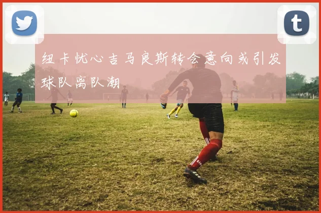纽卡忧心吉马良斯转会意向或引发球队离队潮