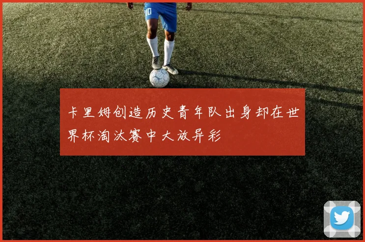 卡里姆创造历史青年队出身却在世界杯淘汰赛中大放异彩
