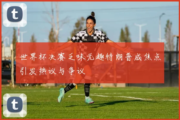 世界杯决赛乏味无趣特朗普成焦点引发热议与争议