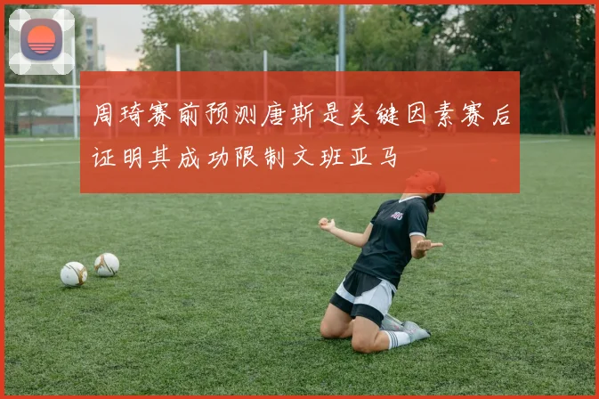 周琦赛前预测唐斯是关键因素赛后证明其成功限制文班亚马