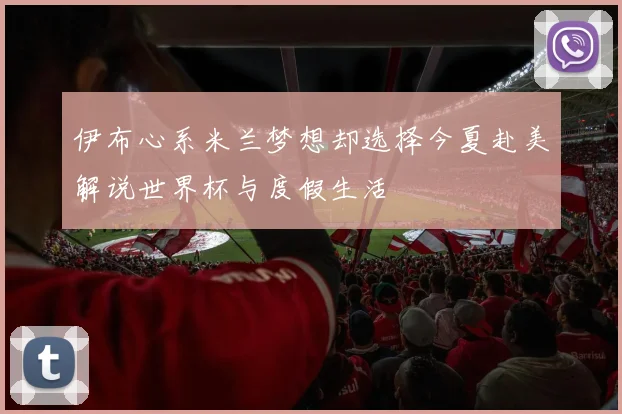 伊布心系米兰梦想却选择今夏赴美解说世界杯与度假生活