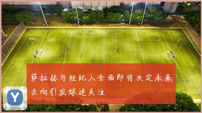萨拉赫与经纪人会面即将决定未来去向引发球迷关注