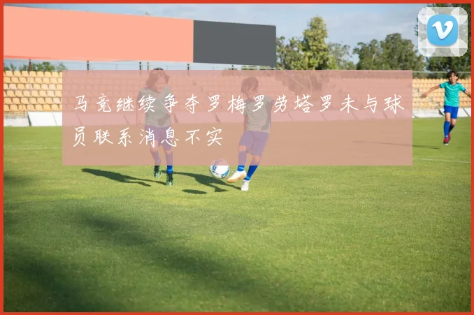 马竞继续争夺罗梅罗劳塔罗未与球员联系消息不实