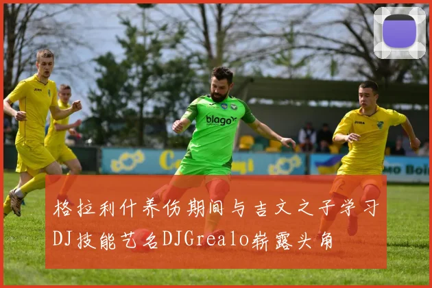 格拉利什养伤期间与吉文之子学习DJ技能艺名DJGrealo崭露头角