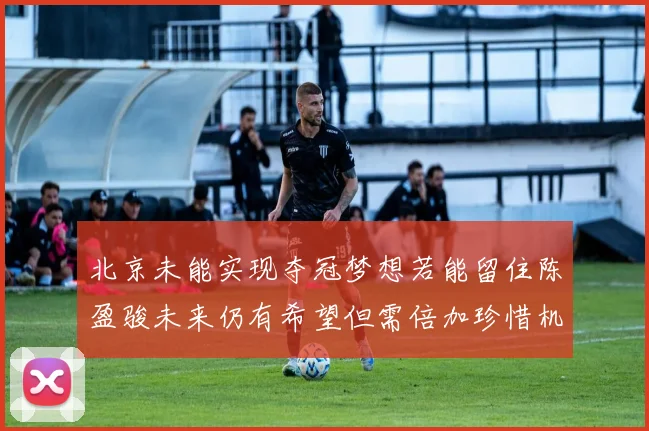 北京未能实现夺冠梦想若能留住陈盈骏未来仍有希望但需倍加珍惜机会