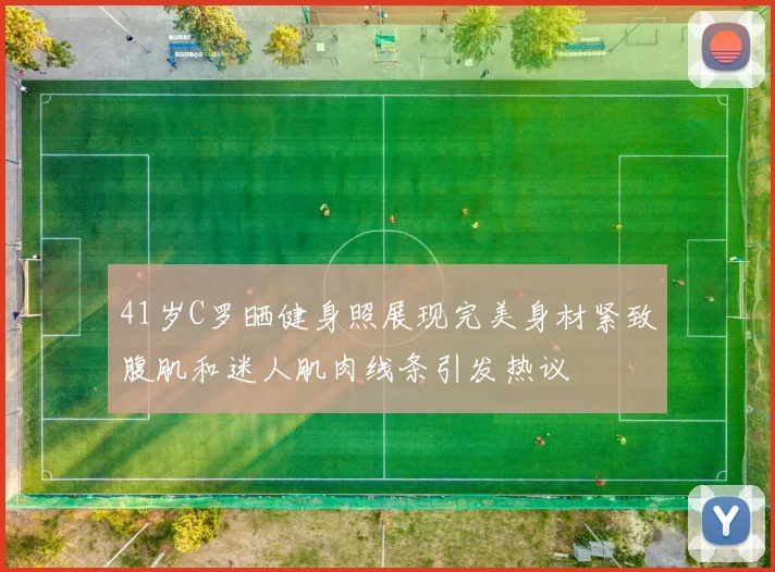 41岁C罗晒健身照展现完美身材紧致腹肌和迷人肌肉线条引发热议