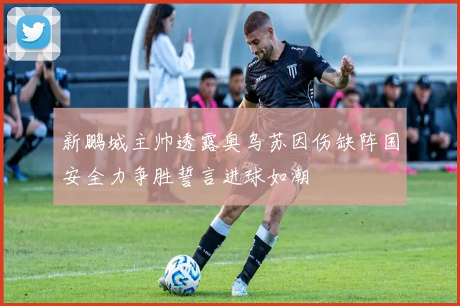 新鹏城主帅透露奥乌苏因伤缺阵国安全力争胜誓言进球如潮